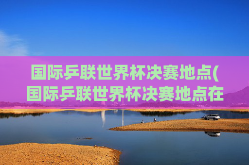 国际乒联世界杯决赛地点(国际乒联世界杯决赛地点在哪)