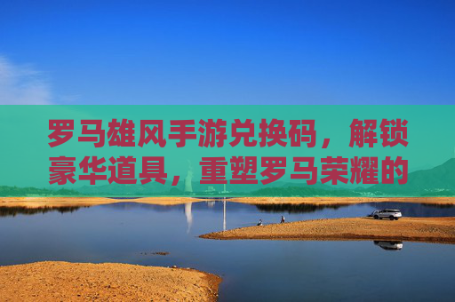 罗马雄风手游兑换码，解锁豪华道具，重塑罗马荣耀的神秘钥匙，罗马雄风手游兑换码，解锁豪华道具，重塑罗马荣耀的神秘钥匙
