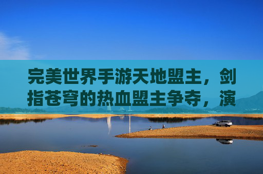 完美世界手游天地盟主，剑指苍穹的热血盟主争夺，演绎江湖终极史诗