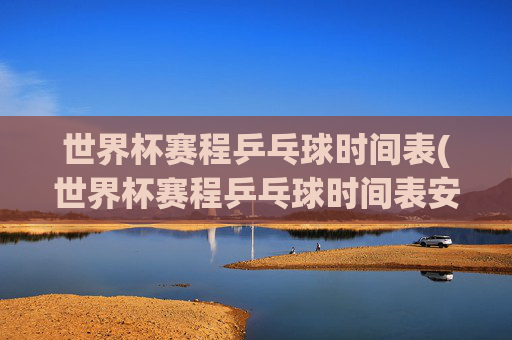 世界杯赛程乒乓球时间表(世界杯赛程乒乓球时间表安排)