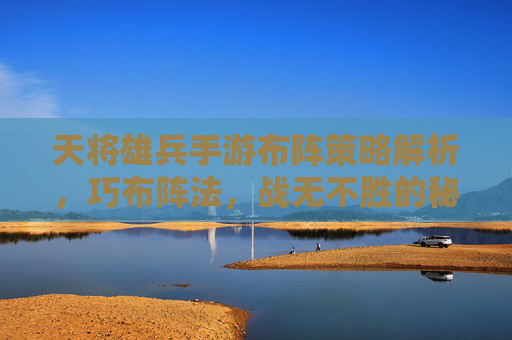 天将雄兵手游布阵策略解析,巧布阵法,战无不胜的秘诀,天将雄兵手游布阵策略解析,巧布阵法,战无不胜的秘诀