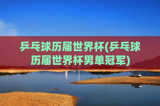乒乓球历届世界杯(乒乓球历届世界杯男单冠军)