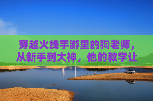 穿越火线手游里的狗老师,从新手到大神,他的教学让无数玩家逆袭