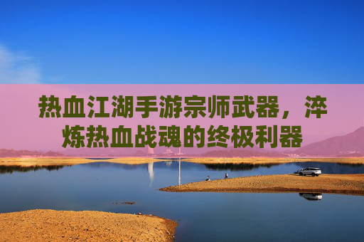 热血江湖手游宗师武器,淬炼热血战魂的终极利器