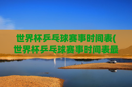 世界杯乒乓球赛事时间表(世界杯乒乓球赛事时间表最新)