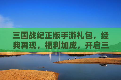 三国战纪正版手游礼包，经典再现，福利加成，开启三国新篇章