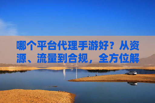 哪个平台代理手游好?从资源、流量到合规,全方位解析主流平台优势,助你精准选择游戏代理赛道