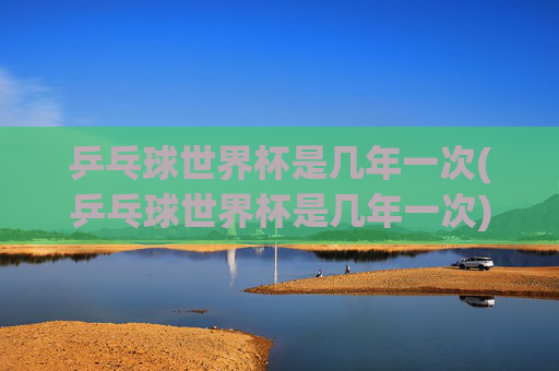 乒乓球世界杯是几年一次(乒乓球世界杯是几年一次)