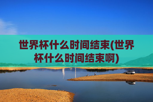 世界杯什么时间结束(世界杯什么时间结束啊)