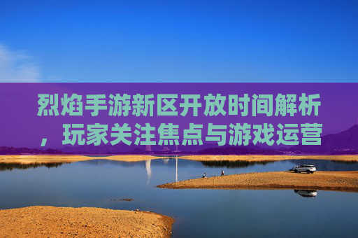 烈焰手游新区开放时间解析,玩家关注焦点与游戏运营策略