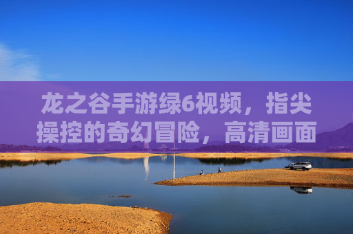 龙之谷手游绿6视频,指尖操控的奇幻冒险,高清画面与精彩瞬间的完美融合,龙之谷手游绿6视频,指尖操控的奇幻冒险,高清画面与精彩瞬间的完美融合