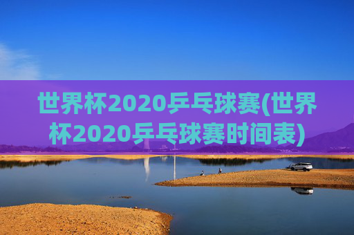 世界杯2020乒乓球赛(世界杯2020乒乓球赛时间表)