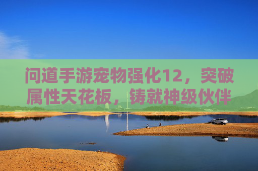 问道手游宠物强化12,突破属性天花板,铸就神级伙伴的进阶秘籍,问道手游宠物强化12,突破属性天花板,铸就神级伙伴的进阶秘籍