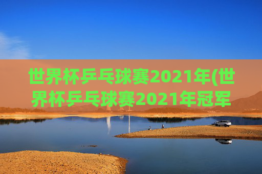 世界杯乒乓球赛2021年(世界杯乒乓球赛2021年冠军)