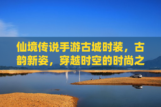 仙境传说手游古城时装,古韵新姿,穿越时空的时尚之旅——古城风情与游戏角色的完美融合
