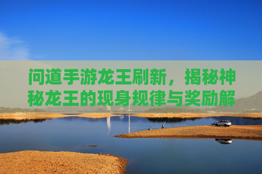 问道手游龙王刷新，揭秘神秘龙王的现身规律与奖励解析