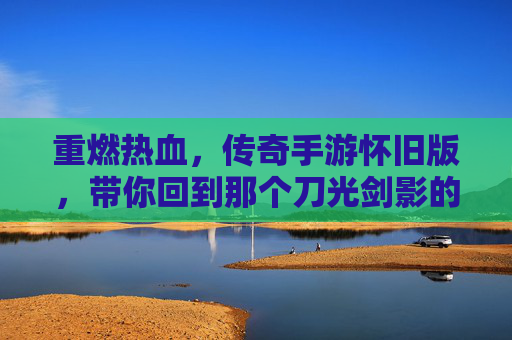 重燃热血,传奇手游怀旧版,带你回到那个刀光剑影的黄金时代