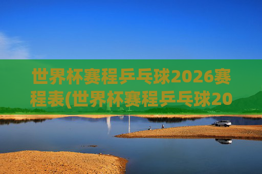 世界杯赛程乒乓球2026赛程表(世界杯赛程乒乓球2026赛程表格)
