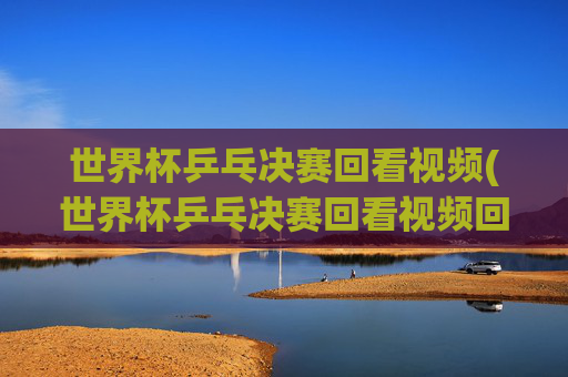 世界杯乒乓决赛回看视频(世界杯乒乓决赛回看视频回放)