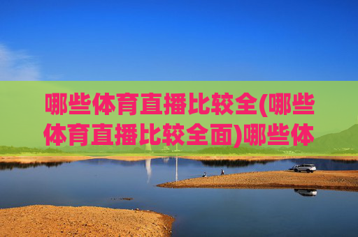 哪些体育直播比较全(哪些体育直播比较全面)哪些体育直播比较全面?主流平台推荐及赛事覆盖分析