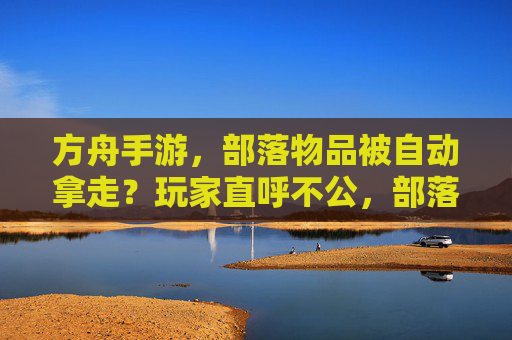 方舟手游,部落物品被自动拿走?玩家直呼不公,部落管理成难题,方舟手游部落物品被自动拿走?玩家直呼不公,部落管理成难题
