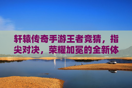 轩辕传奇手游王者竞猜，指尖对决，荣耀加冕的全新体验，轩辕传奇手游王者竞猜，指尖对决，荣耀加冕的全新体验