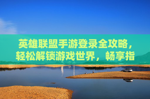 英雄联盟手游登录全攻略，轻松解锁游戏世界，畅享指尖竞技乐趣，英雄联盟手游登录全攻略，轻松解锁游戏世界，畅享指尖竞技乐趣