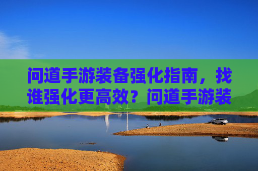 问道手游装备强化指南，找谁强化更高效？问道手游装备强化指南，找谁强化更高效？