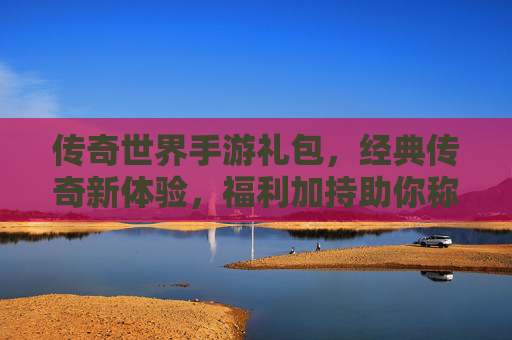传奇世界手游礼包,经典传奇新体验,福利加持助你称王称霸