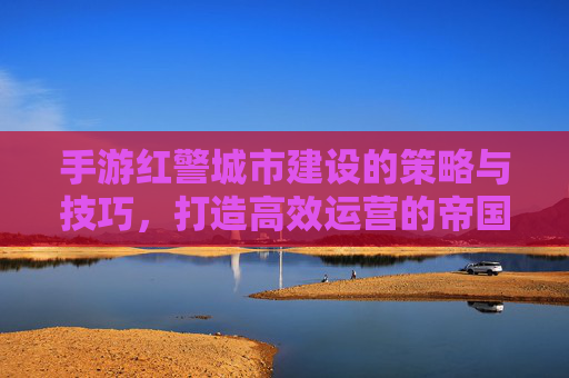 手游红警城市建设的策略与技巧,打造高效运营的帝国核心