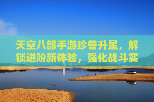 天空八部手游珍兽升星,解锁进阶新体验,强化战斗实力,天空八部手游珍兽升星,解锁进阶新体验,强化战斗实力