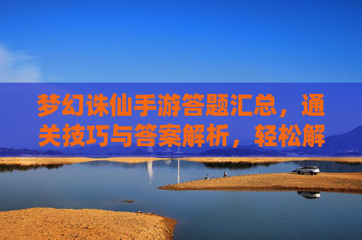 梦幻诛仙手游答题汇总，通关技巧与答案解析，轻松解锁奖励！梦幻诛仙手游答题汇总，通关技巧与答案解析，轻松解锁奖励！