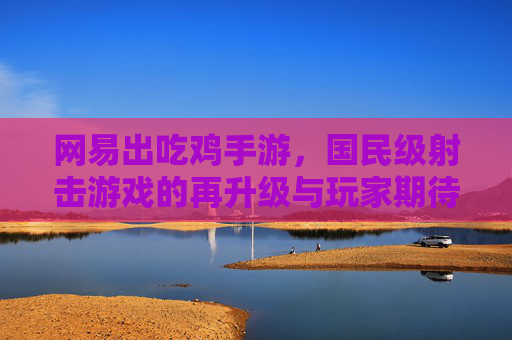 网易出吃鸡手游,国民级射击游戏的再升级与玩家期待