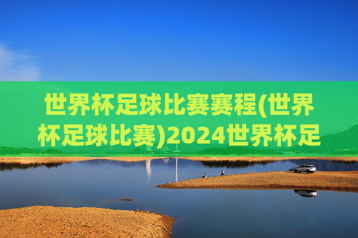 世界杯足球比赛赛程(世界杯足球比赛)2024世界杯足球比赛赛程(完整赛程表)
