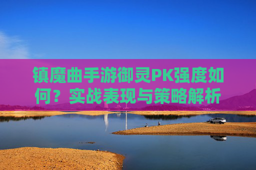 镇魔曲手游御灵PK强度如何？实战表现与策略解析