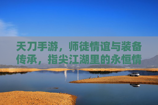 天刀手游，师徒情谊与装备传承，指尖江湖里的永恒情缘