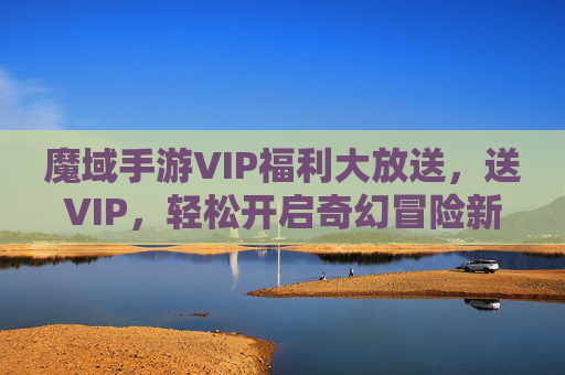 魔域手游VIP福利大放送,送VIP,轻松开启奇幻冒险新篇章