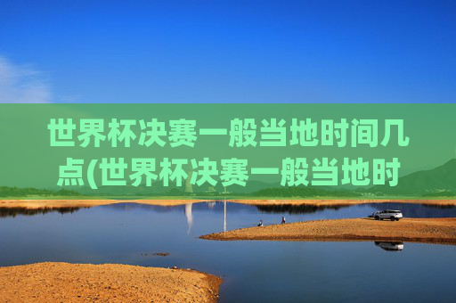 世界杯决赛一般当地时间几点(世界杯决赛一般当地时间几点开始)