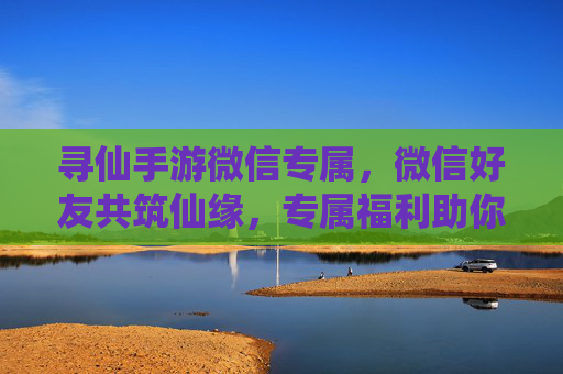 寻仙手游微信专属,微信好友共筑仙缘,专属福利助你飞升!