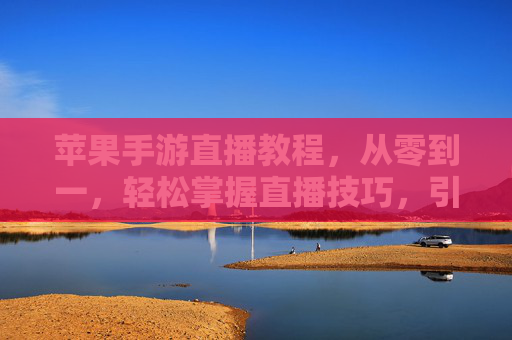 苹果手游直播教程，从零到一，轻松掌握直播技巧，引爆游戏人气