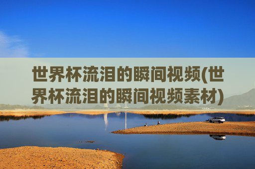 世界杯流泪的瞬间视频(世界杯流泪的瞬间视频素材)