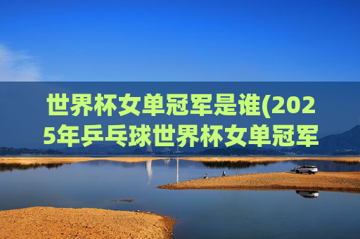 世界杯女单冠军是谁(2025年乒乓球世界杯女单冠军是谁)