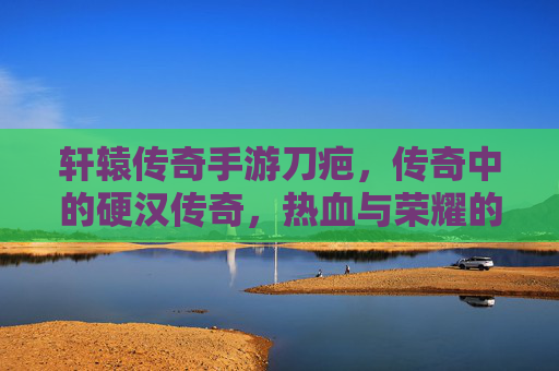 轩辕传奇手游刀疤,传奇中的硬汉传奇,热血与荣耀的象征