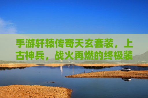 手游轩辕传奇天玄套装，上古神兵，战火再燃的终极装备！手游轩辕传奇天玄套装，上古神兵，战火再燃的终极装备！