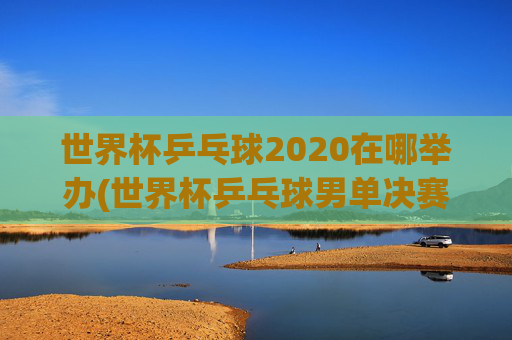 世界杯乒乓球2020在哪举办(世界杯乒乓球男单决赛)2020世界杯乒乓球举办地及男单决赛信息