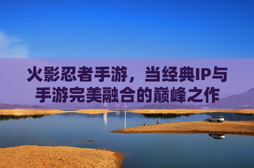 火影忍者手游,当经典IP与手游完美融合的巅峰之作