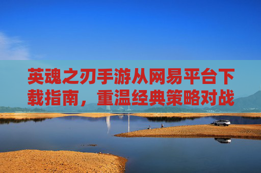 英魂之刃手游从网易平台下载指南，重温经典策略对战，开启指尖策略新体验