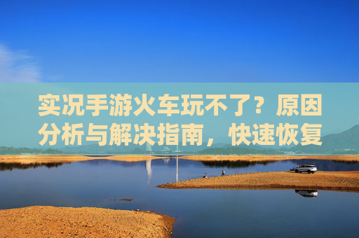实况手游火车玩不了?原因分析与解决指南,快速恢复游戏乐趣