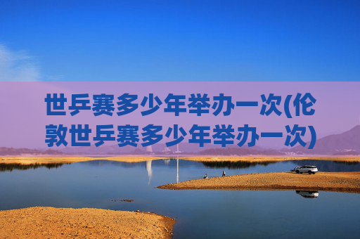 世乒赛多少年举办一次(伦敦世乒赛多少年举办一次)