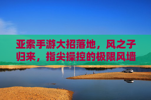 亚索手游大招落地,风之子归来,指尖操控的极限风墙,亚索手游大招落地,指尖操控的极限风墙,风之子强势归来